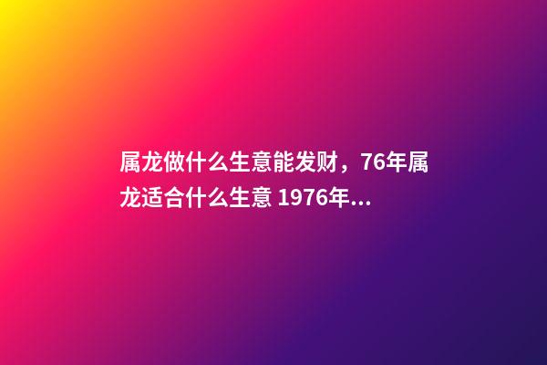 属龙做什么生意能发财，76年属龙适合什么生意 1976年属龙从事什么行业好，1976年属龙的，一生宜做什么工作-第1张-观点-玄机派